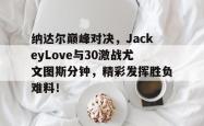 纳达尔巅峰对决，JackeyLove与30激战尤文图斯分钟，精彩发挥胜负难料！的简单介绍